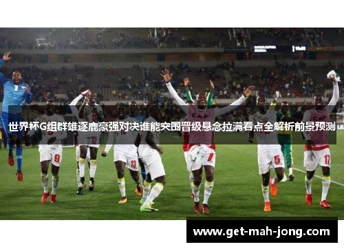 世界杯G组群雄逐鹿豪强对决谁能突围晋级悬念拉满看点全解析前景预测